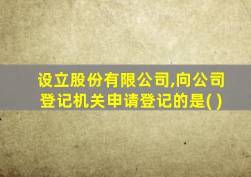 设立股份有限公司,向公司登记机关申请登记的是( )